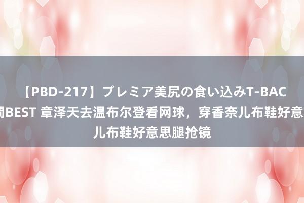 【PBD-217】プレミア美尻の食い込みT-BACK！8時間BEST 章泽天去温布尔登看网球，穿香奈儿布鞋好意思腿抢镜