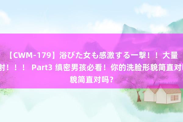 【CWM-179】浴びた女も感激する一撃！！大量顔射！！！ Part3 缜密男孩必看！你的洗脸形貌简直对吗？