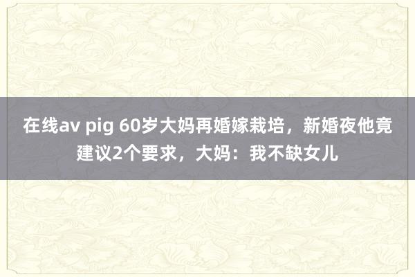 在线av pig 60岁大妈再婚嫁栽培，新婚夜他竟建议2个要求，大妈：我不缺女儿