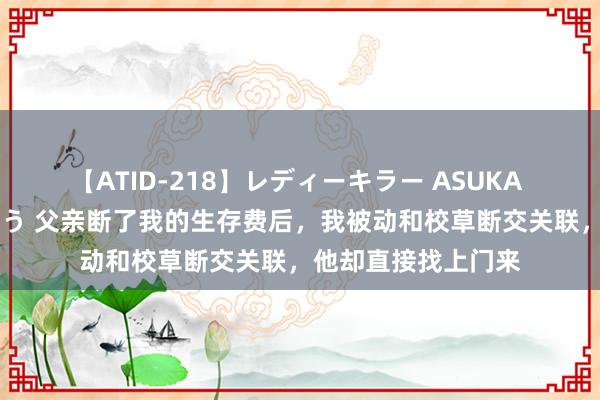 【ATID-218】レディーキラー ASUKA 竹内紗里奈 麻生ゆう 父亲断了我的生存费后，我被动和校草断交关联，他却直接找上门来