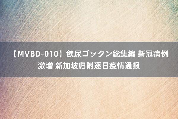 【MVBD-010】飲尿ゴックン総集編 新冠病例激增 新加坡归附逐日疫情通报