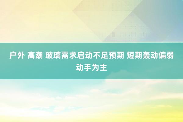 户外 高潮 玻璃需求启动不足预期 短期轰动偏弱动手为主