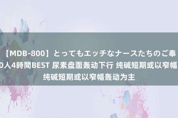 【MDB-800】とってもエッチなナースたちのご奉仕SEX 30人4時間BEST 尿素盘面轰动下行 纯碱短期或以窄幅轰动为主