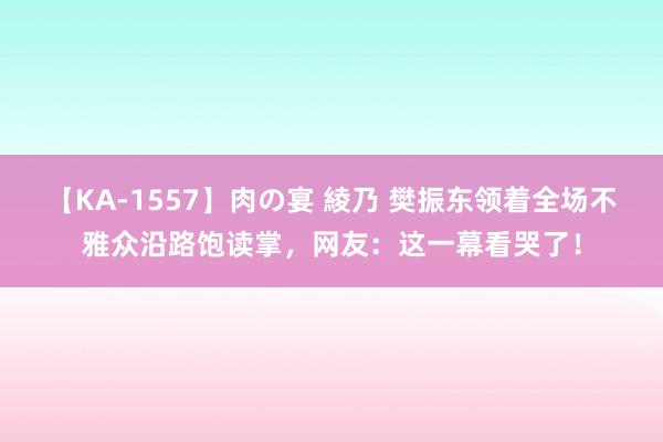 【KA-1557】肉の宴 綾乃 樊振东领着全场不雅众沿路饱读掌，网友：这一幕看哭了！