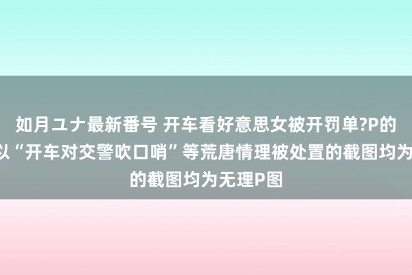 如月ユナ最新番号 开车看好意思女被开罚单?P的 流传的以“开车对交警吹口哨”等荒唐情理被处置的截图均为无理P图