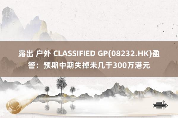 露出 户外 CLASSIFIED GP(08232.HK)盈警：预期中期失掉未几于300万港元