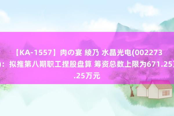 【KA-1557】肉の宴 綾乃 水晶光电(002273.SZ)：拟推第八期职工捏股盘算 筹资总数上限为671.25万元