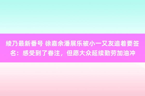 綾乃最新番号 徐嘉余潘展乐被小一又友追着要签名：感受到了眷注，但愿大众延续勤劳加油冲