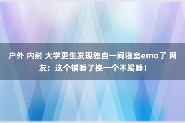 户外 内射 大学更生发现独自一间寝室emo了 网友：这个铺睡了换一个不竭睡！