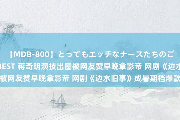 【MDB-800】とってもエッチなナースたちのご奉仕SEX 30人4時間BEST 蒋奇明演技出圈被网友赞早晚拿影帝 网剧《边水旧事》成暑期档爆款