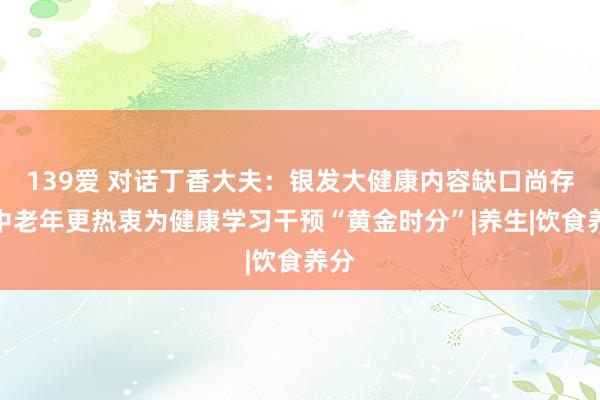 139爱 对话丁香大夫：银发大健康内容缺口尚存，中老年更热衷为健康学习干预“黄金时分”|养生|饮食养分