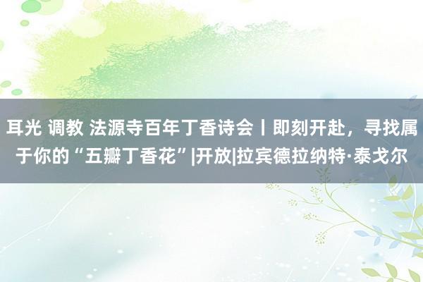 耳光 调教 法源寺百年丁香诗会丨即刻开赴，寻找属于你的“五瓣丁香花”|开放|拉宾德拉纳特·泰戈尔