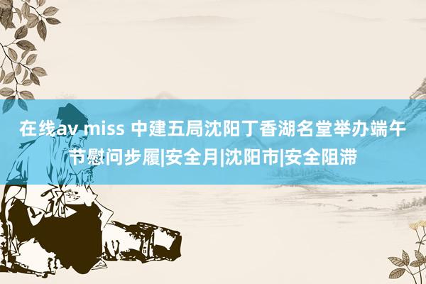 在线av miss 中建五局沈阳丁香湖名堂举办端午节慰问步履|安全月|沈阳市|安全阻滞