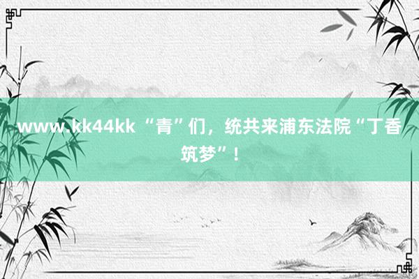 www.kk44kk “青”们，统共来浦东法院“丁香筑梦”！