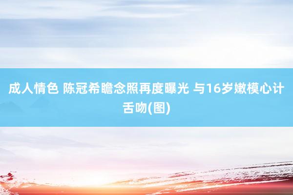 成人情色 陈冠希瞻念照再度曝光 与16岁嫩模心计舌吻(图)