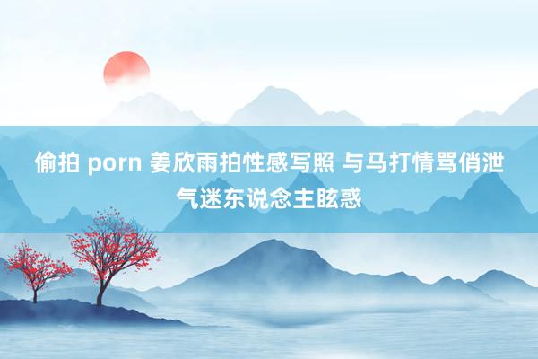 偷拍 porn 姜欣雨拍性感写照 与马打情骂俏泄气迷东说念主眩惑