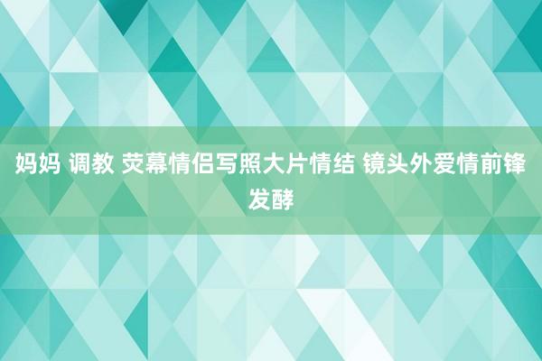 妈妈 调教 荧幕情侣写照大片情结 镜头外爱情前锋发酵