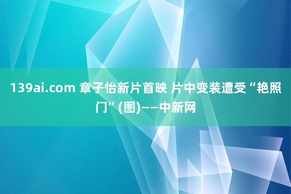 139ai.com 章子怡新片首映 片中变装遭受“艳照门”(图)——中新网