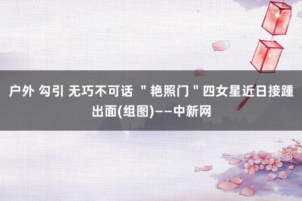 户外 勾引 无巧不可话 ＂艳照门＂四女星近日接踵出面(组图)——中新网