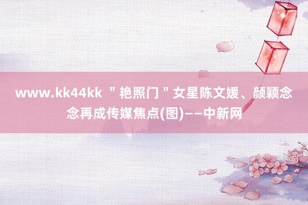 www.kk44kk ＂艳照门＂女星陈文媛、颜颖念念再成传媒焦点(图)——中新网