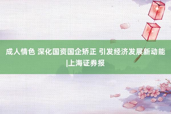 成人情色 深化国资国企矫正 引发经济发展新动能|上海证券报