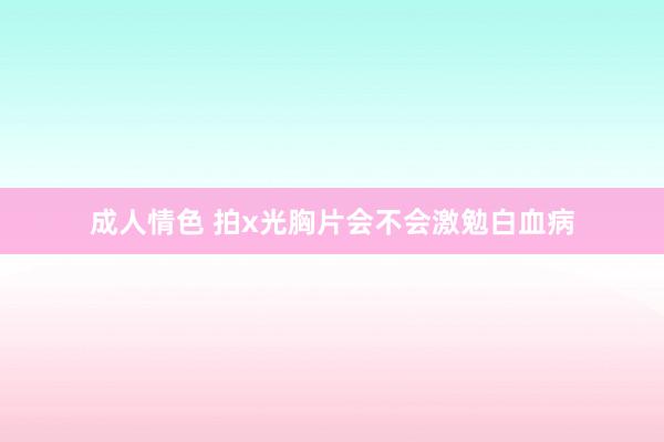 成人情色 拍x光胸片会不会激勉白血病