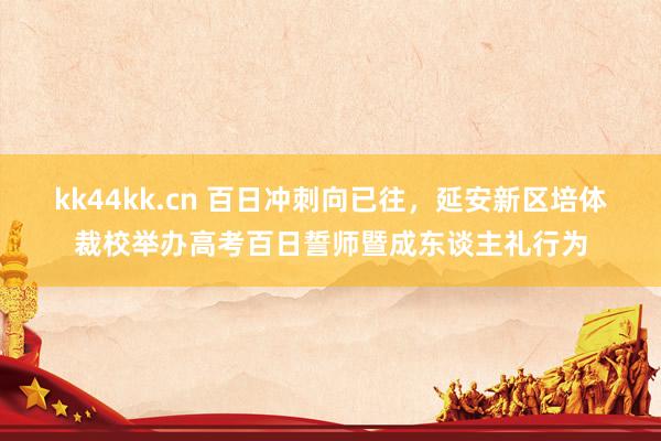 kk44kk.cn 百日冲刺向已往，延安新区培体裁校举办高考百日誓师暨成东谈主礼行为