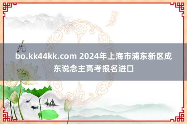 bo.kk44kk.com 2024年上海市浦东新区成东说念主高考报名进口