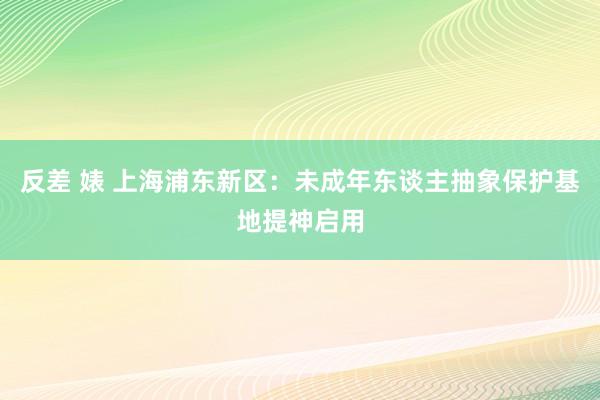 反差 婊 上海浦东新区：未成年东谈主抽象保护基地提神启用