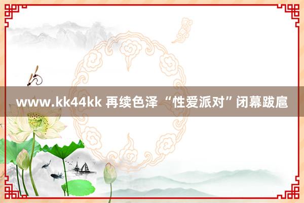 www.kk44kk 再续色泽 “性爱派对”闭幕跋扈