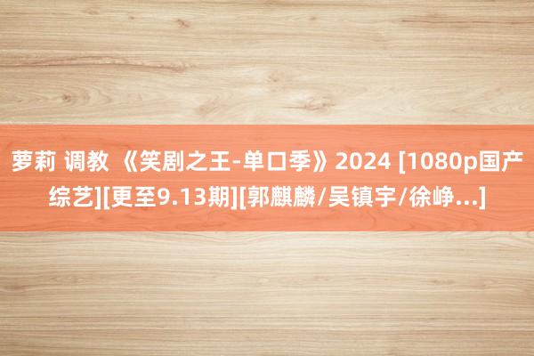 萝莉 调教 《笑剧之王-单口季》2024 [1080p国产综艺][更至9.13期][郭麒麟/吴镇宇/徐峥...]