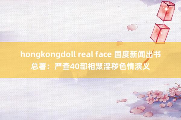 hongkongdoll real face 国度新闻出书总署：严查40部相聚淫秽色情演义