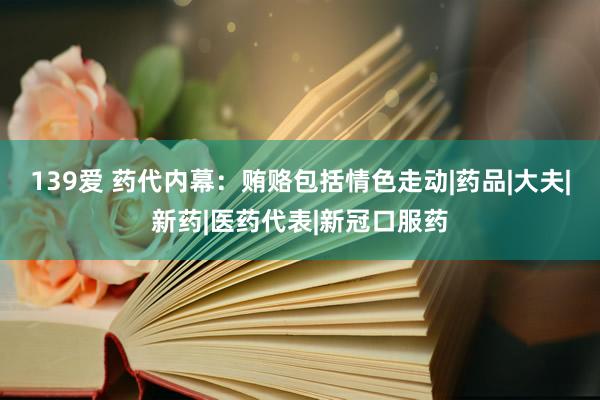 139爱 药代内幕：贿赂包括情色走动|药品|大夫|新药|医药代表|新冠口服药