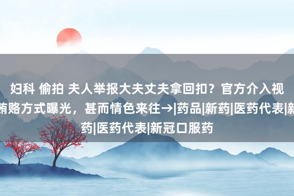 妇科 偷拍 夫人举报大夫丈夫拿回扣？官方介入视察！多种贿赂方式曝光，甚而情色来往→|药品|新药|医药代表|新冠口服药