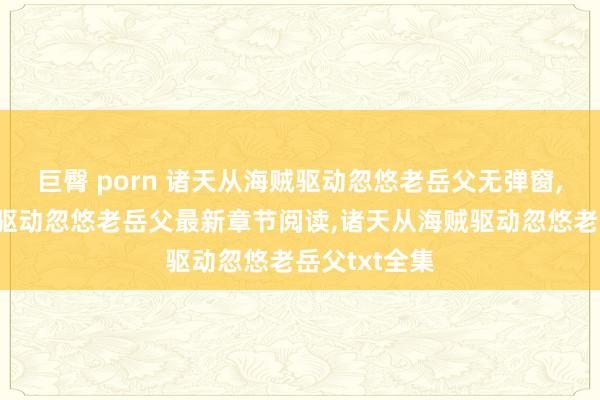 巨臀 porn 诸天从海贼驱动忽悠老岳父无弹窗，诸天从海贼驱动忽悠老岳父最新章节阅读，诸天从海贼驱动忽悠老岳父txt全集