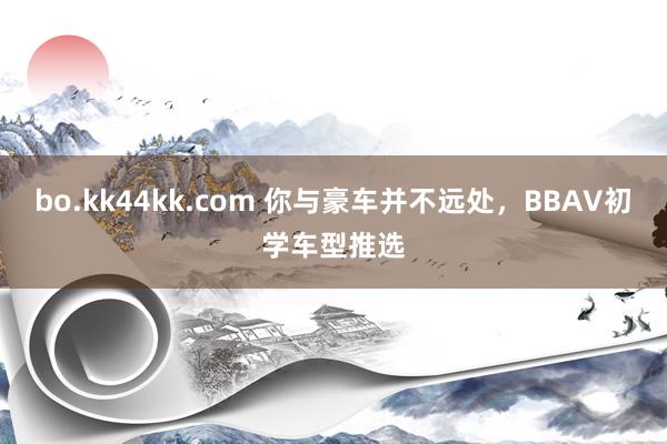 bo.kk44kk.com 你与豪车并不远处，BBAV初学车型推选