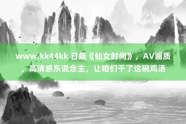 www.kk44kk 日版《仙女时间》，AV画质，高清感东说念主，让咱们干了这碗鸡汤