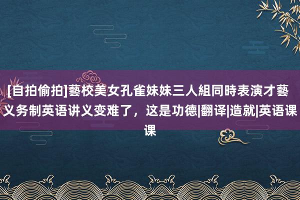 [自拍偷拍]藝校美女孔雀妹妹三人組同時表演才藝 义务制英语讲义变难了，这是功德|翻译|造就|英语课