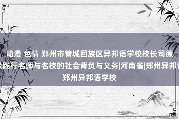 动漫 色情 郑州市管城回族区异邦语学校校长司德平积极践行名师与名校的社会背负与义务|河南省|郑州异邦语学校