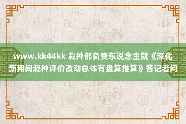 www.kk44kk 栽种部负责东说念主就《深化新期间栽种评价改动总体有盘算推算》答记者问