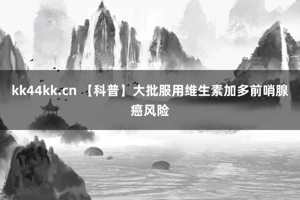 kk44kk.cn 【科普】大批服用维生素加多前哨腺癌风险