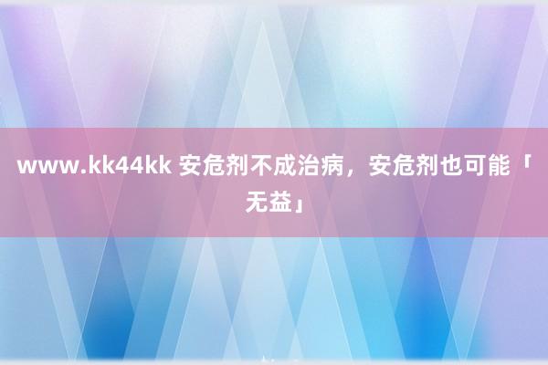 www.kk44kk 安危剂不成治病，安危剂也可能「无益」