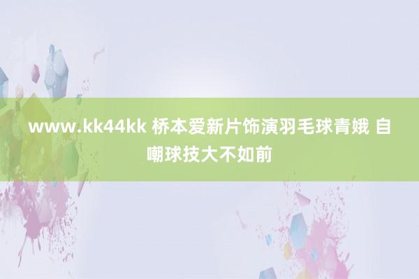 www.kk44kk 桥本爱新片饰演羽毛球青娥 自嘲球技大不如前