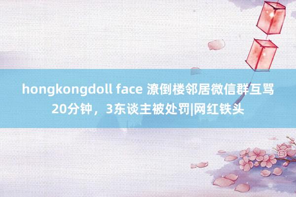 hongkongdoll face 潦倒楼邻居微信群互骂20分钟，3东谈主被处罚|网红铁头