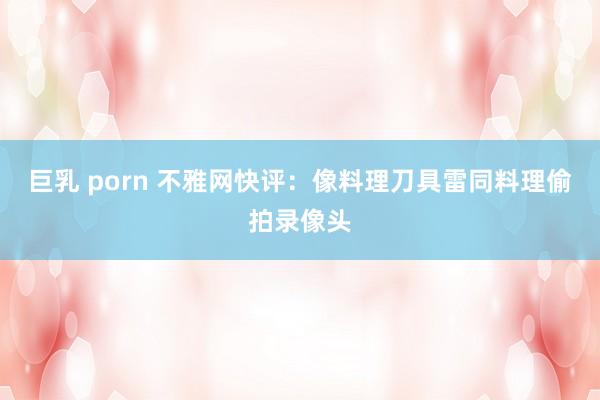 巨乳 porn 不雅网快评：像料理刀具雷同料理偷拍录像头