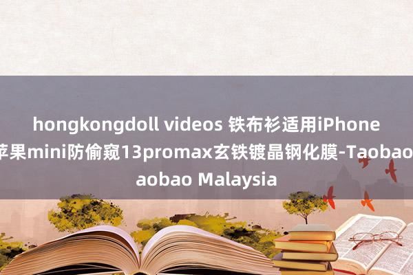 hongkongdoll videos 铁布衫适用iPhone12钢化膜苹果mini防偷窥13promax玄铁镀晶钢化膜-Taobao Malaysia