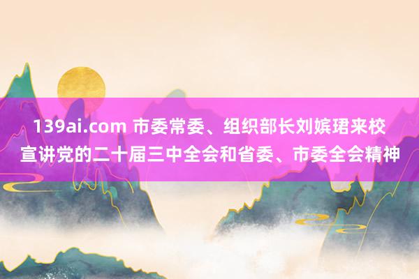 139ai.com 市委常委、组织部长刘嫔珺来校宣讲党的二十届三中全会和省委、市委全会精神