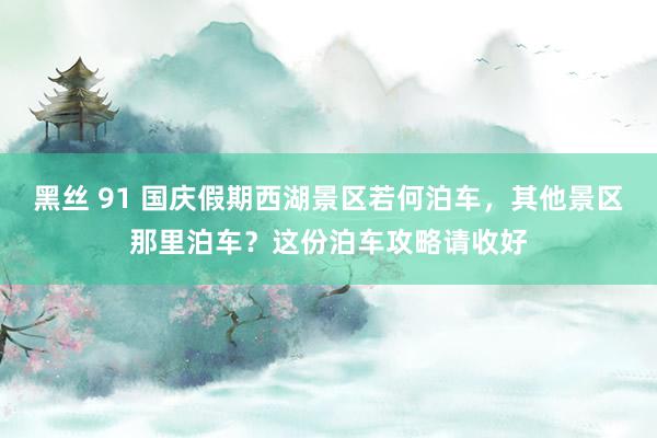 黑丝 91 国庆假期西湖景区若何泊车，其他景区那里泊车？这份泊车攻略请收好