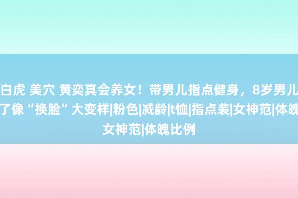 白虎 美穴 黄奕真会养女！带男儿指点健身，8岁男儿自信了像“换脸”大变样|粉色|减龄|t恤|指点装|女神范|体魄比例