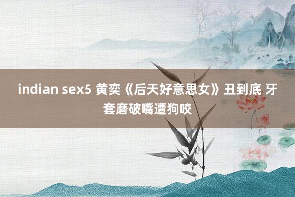 indian sex5 黄奕《后天好意思女》丑到底 牙套磨破嘴遭狗咬